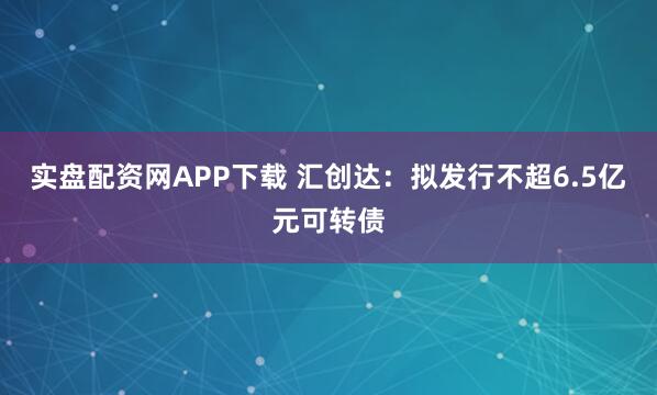 实盘配资网APP下载 汇创达：拟发行不超6.5亿元可转债