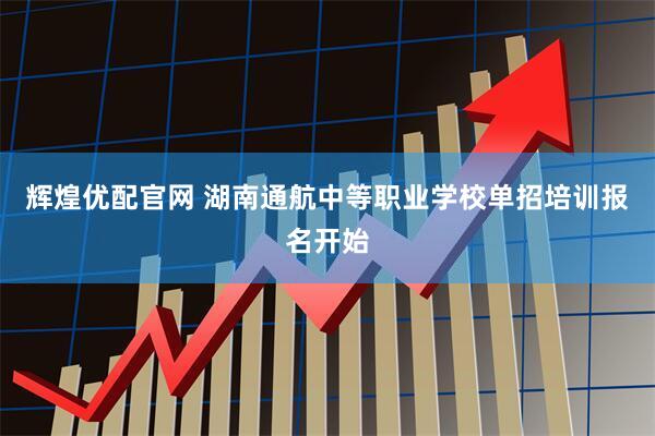 辉煌优配官网 湖南通航中等职业学校单招培训报名开始