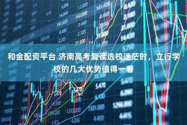 和金配资平台 济南高考复读选校迷茫时，立行学校的几大优势值得一看