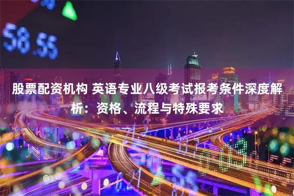 股票配资机构 英语专业八级考试报考条件深度解析：资格、流程与特殊要求