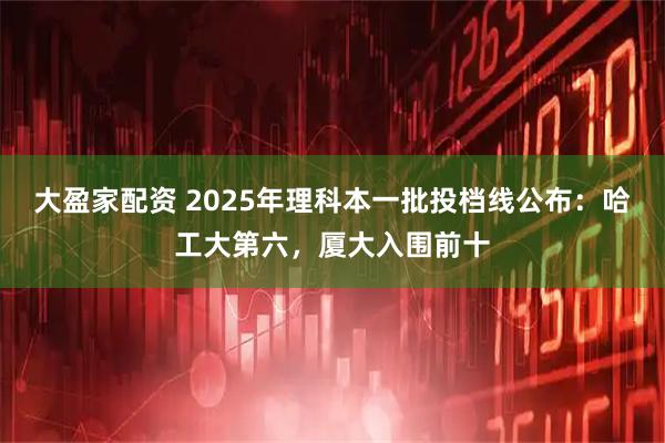 大盈家配资 2025年理科本一批投档线公布：哈工大第六，厦大入围前十