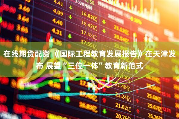 在线期货配资 《国际工程教育发展报告》在天津发布 展望“三位一体”教育新范式