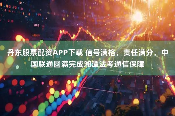 丹东股票配资APP下载 信号满格，责任满分，中国联通圆满完成湘潭法考通信保障