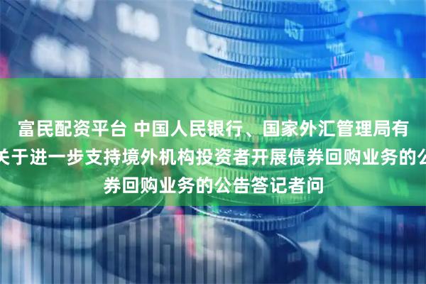 富民配资平台 中国人民银行、国家外汇管理局有关负责人就关于进一步支持境外机构投资者开展债券回购业务的公告答记者问