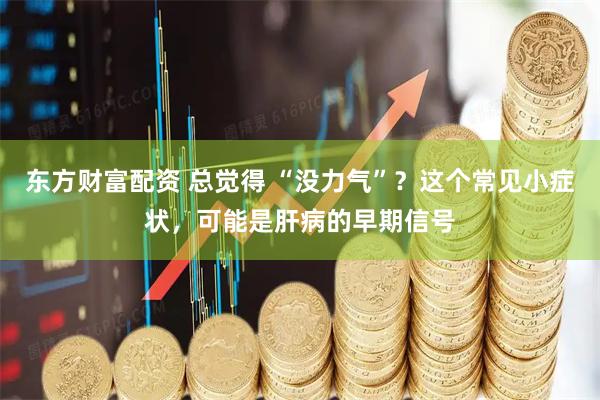 东方财富配资 总觉得 “没力气”？这个常见小症状，可能是肝病的早期信号