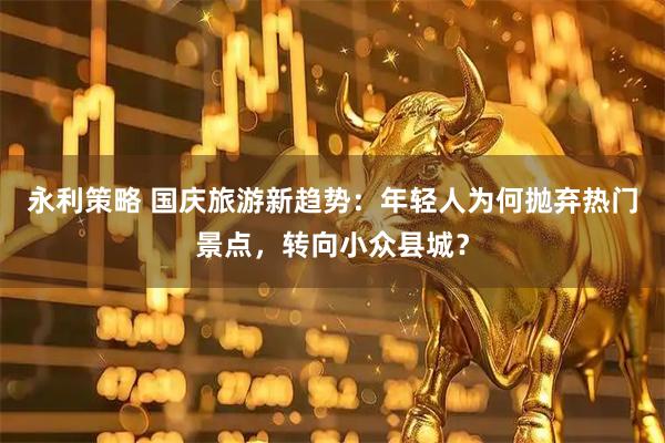 永利策略 国庆旅游新趋势：年轻人为何抛弃热门景点，转向小众县城？