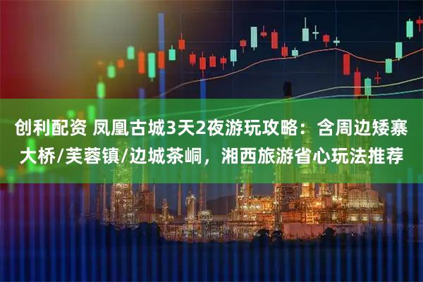 创利配资 凤凰古城3天2夜游玩攻略：含周边矮寨大桥/芙蓉镇/边城茶峒，湘西旅游省心玩法推荐