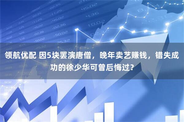 领航优配 因5块罢演唐僧，晚年卖艺赚钱，错失成功的徐少华可曾后悔过？