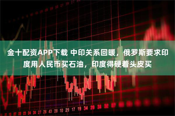金十配资APP下载 中印关系回暖，俄罗斯要求印度用人民币买石油，印度得硬着头皮买
