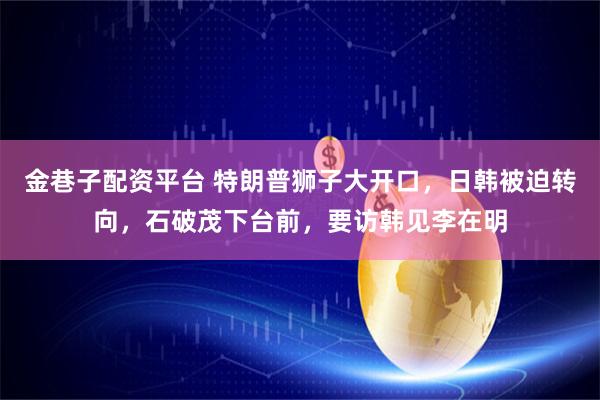 金巷子配资平台 特朗普狮子大开口，日韩被迫转向，石破茂下台前，要访韩见李在明
