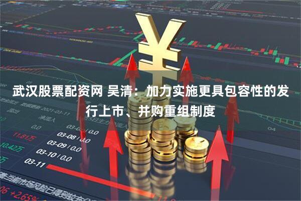 武汉股票配资网 吴清：加力实施更具包容性的发行上市、并购重组制度