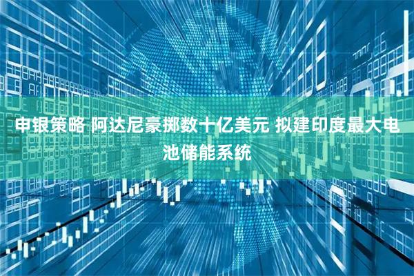 申银策略 阿达尼豪掷数十亿美元 拟建印度最大电池储能系统
