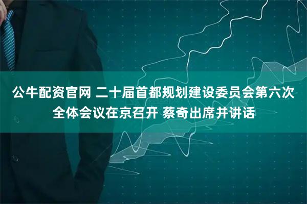 公牛配资官网 二十届首都规划建设委员会第六次全体会议在京召开 蔡奇出席并讲话