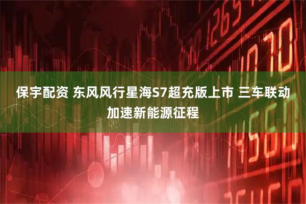 保宇配资 东风风行星海S7超充版上市 三车联动加速新能源征程