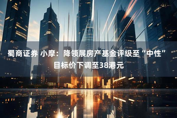 蜀商证券 小摩：降领展房产基金评级至“中性” 目标价下调至38港元