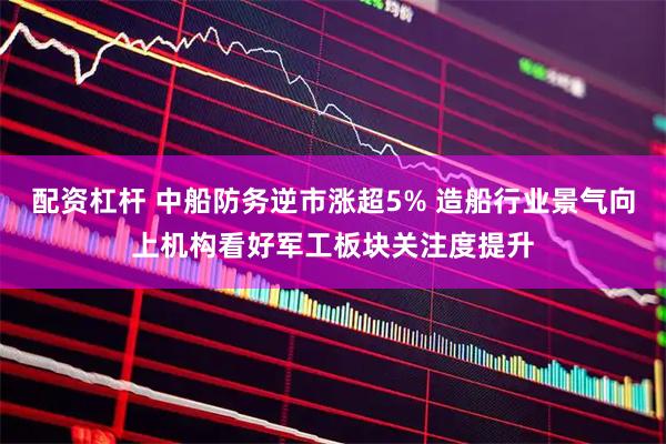 配资杠杆 中船防务逆市涨超5% 造船行业景气向上机构看好军工板块关注度提升