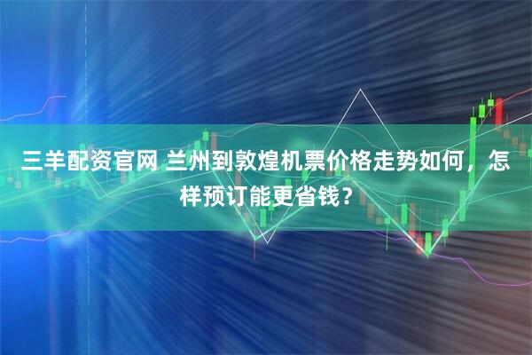 三羊配资官网 兰州到敦煌机票价格走势如何，怎样预订能更省钱？