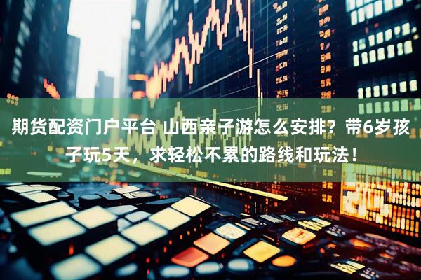 期货配资门户平台 山西亲子游怎么安排？带6岁孩子玩5天，求轻松不累的路线和玩法！