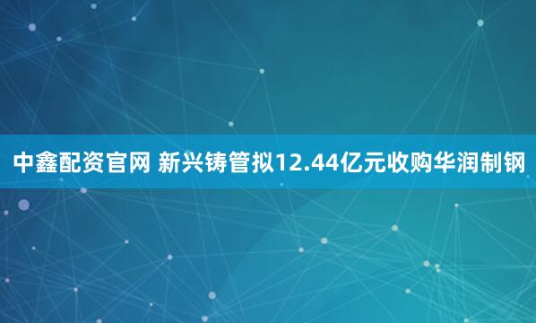 中鑫配资官网 新兴铸管拟12.44亿元收购华润制钢