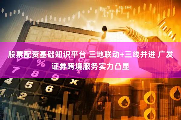 股票配资基础知识平台 三地联动+三线并进 广发证券跨境服务实力凸显