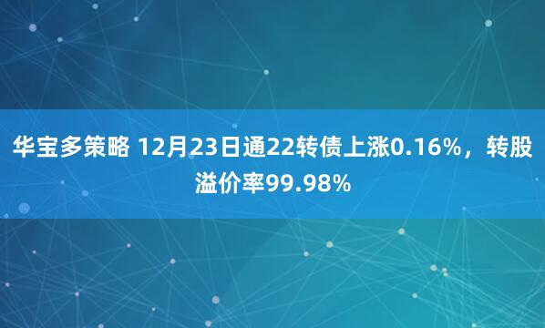 华宝多策略 12月23日通22转债上涨0.16%，转股溢价率99.98%