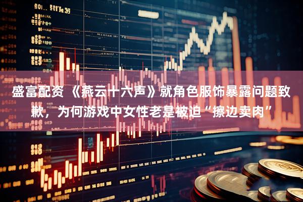 盛富配资 《燕云十六声》就角色服饰暴露问题致歉，为何游戏中女性老是被迫“擦边卖肉”