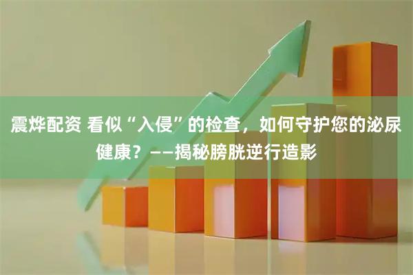 震烨配资 看似“入侵”的检查，如何守护您的泌尿健康？——揭秘膀胱逆行造影