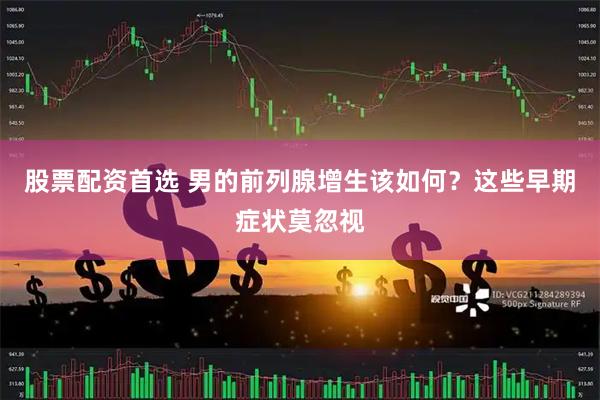 股票配资首选 男的前列腺增生该如何？这些早期症状莫忽视