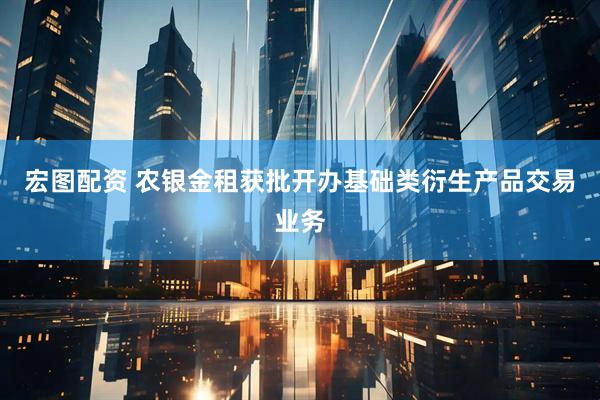宏图配资 农银金租获批开办基础类衍生产品交易业务