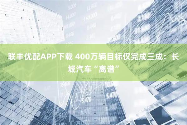 联丰优配APP下载 400万辆目标仅完成三成：长城汽车“离谱”
