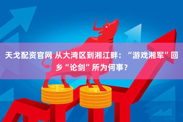 天戈配资官网 从大湾区到湘江畔：“游戏湘军”回乡“论剑”所为何事？