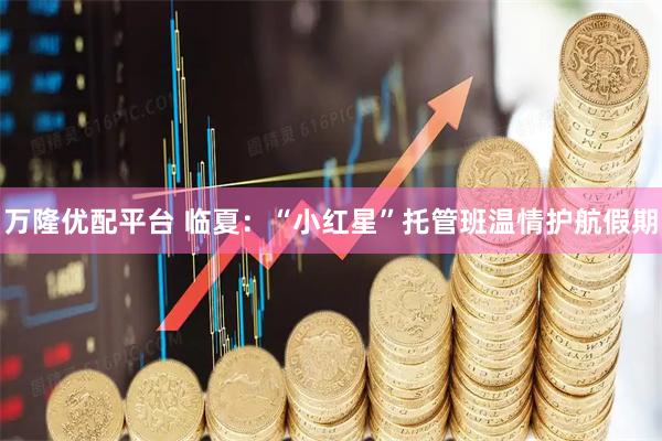 万隆优配平台 临夏：“小红星”托管班温情护航假期