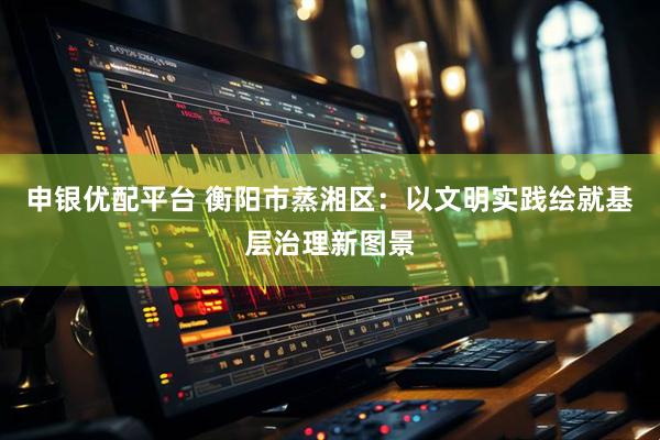 申银优配平台 衡阳市蒸湘区：以文明实践绘就基层治理新图景