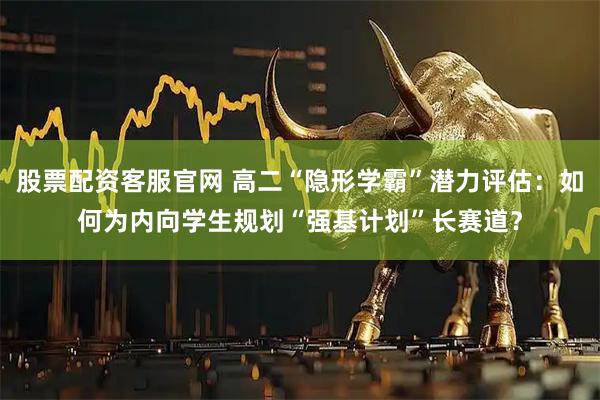 股票配资客服官网 高二“隐形学霸”潜力评估：如何为内向学生规划“强基计划”长赛道？